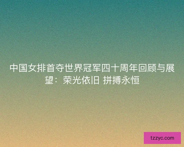 中国女排首夺世界冠军四十周年回顾与展望：荣光依旧 拼搏永恒