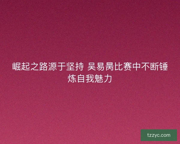 崛起之路源于坚持 吴易昺比赛中不断锤炼自我魅力