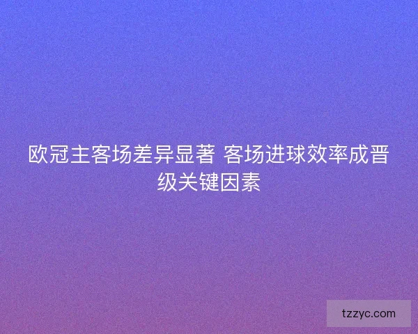 欧冠主客场差异显著 客场进球效率成晋级关键因素