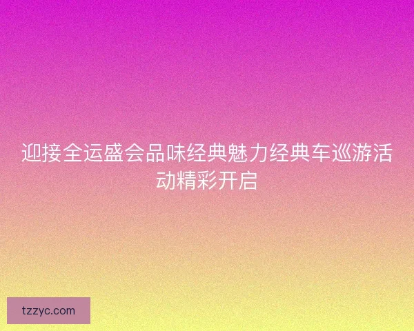 迎接全运盛会品味经典魅力经典车巡游活动精彩开启