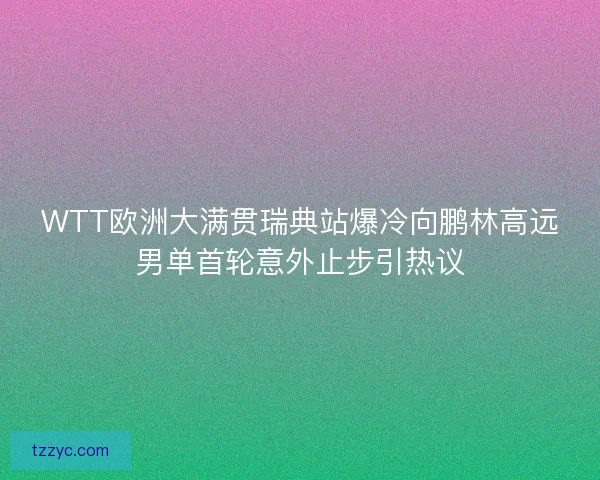 WTT欧洲大满贯瑞典站爆冷向鹏林高远男单首轮意外止步引热议