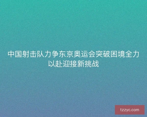 中国射击队力争东京奥运会突破困境全力以赴迎接新挑战