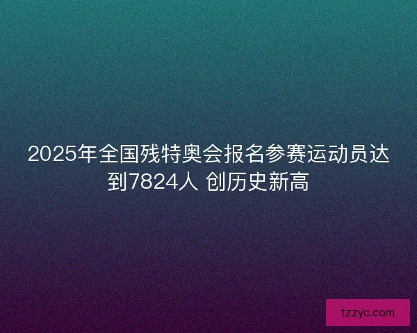2025年全国残特奥会报名参赛运动员达到7824人 创历史新高