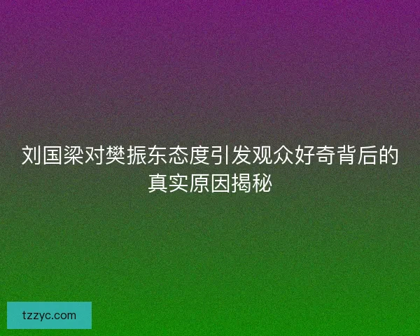 刘国梁对樊振东态度引发观众好奇背后的真实原因揭秘