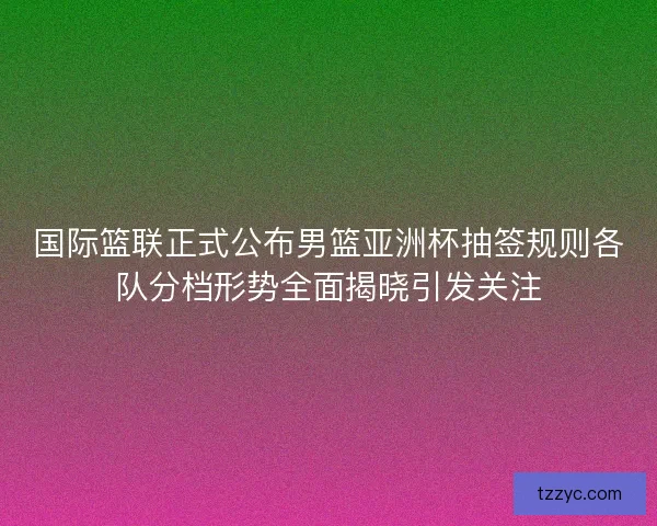 国际篮联正式公布男篮亚洲杯抽签规则各队分档形势全面揭晓引发关注